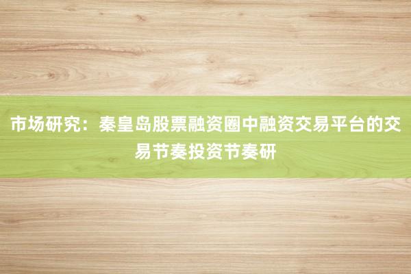 市场研究：秦皇岛股票融资圈中融资交易平台的交易节奏投资节奏研