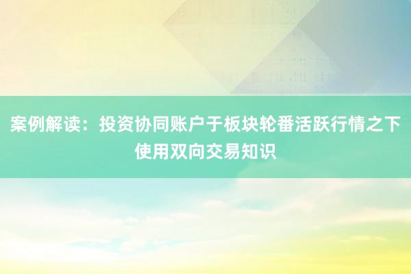 案例解读：投资协同账户于板块轮番活跃行情之下使用双向交易知识