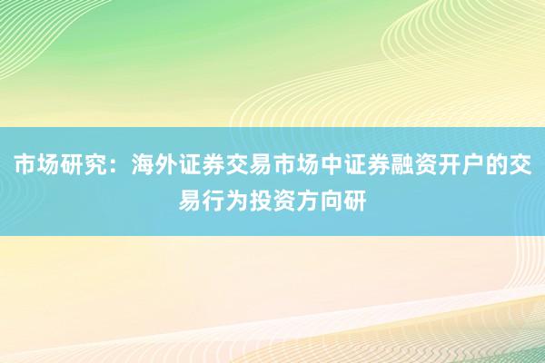 市场研究:海外证券交易市场中证券融资开户的交易行为投资方向研