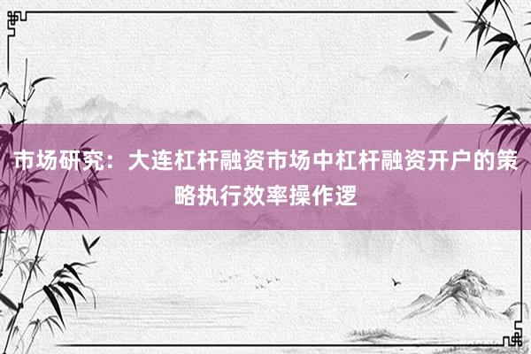 市场研究：大连杠杆融资市场中杠杆融资开户的策略执行效率操作逻