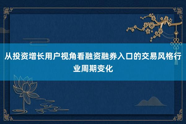 从投资增长用户视角看融资融券入口的交易风格行业周期变化
