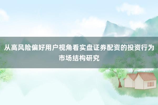 从高风险偏好用户视角看实盘证券配资的投资行为市场结构研究
