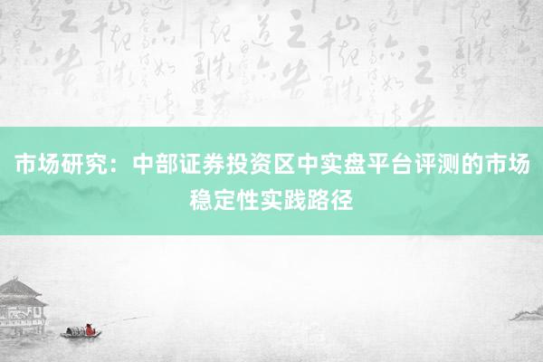 市场研究：中部证券投资区中实盘平台评测的市场稳定性实践路径