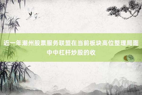 近一年潮州股票服务联盟在当前板块高位整理局面中中杠杆炒股的收