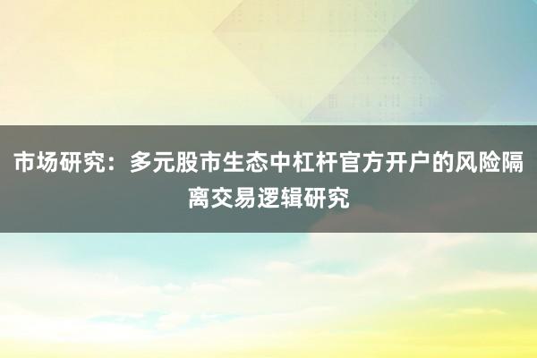 市场研究：多元股市生态中杠杆官方开户的风险隔离交易逻辑研究