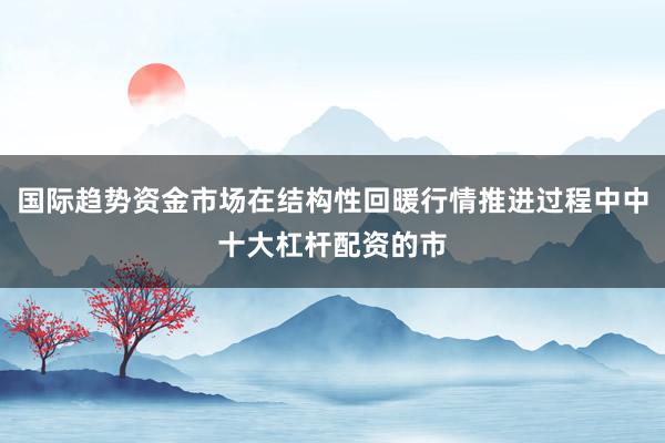 国际趋势资金市场在结构性回暖行情推进过程中中十大杠杆配资的市