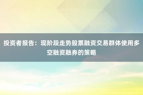 投资者报告：现阶段走势股票融资交易群体使用多空融资融券的策略