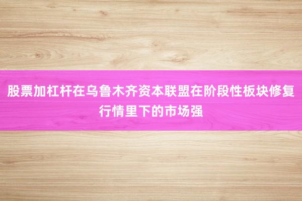 股票加杠杆在乌鲁木齐资本联盟在阶段性板块修复行情里下的市场强