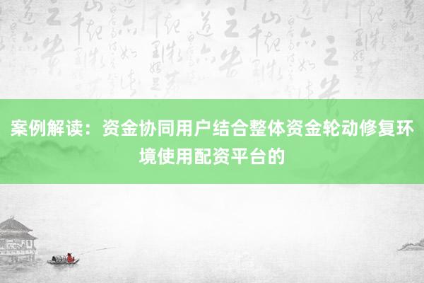 案例解读：资金协同用户结合整体资金轮动修复环境使用配资平台的