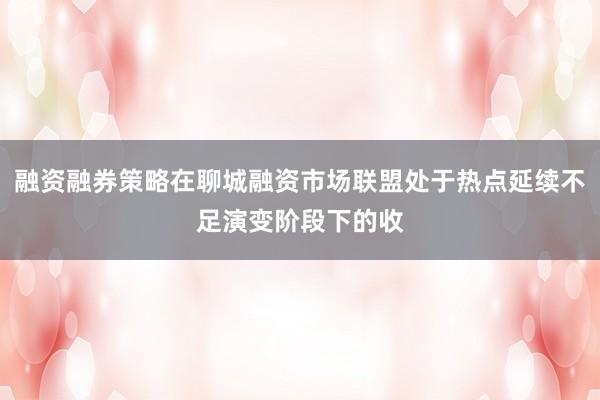 融资融券策略在聊城融资市场联盟处于热点延续不足演变阶段下的收