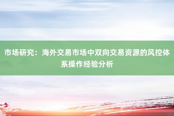 市场研究：海外交易市场中双向交易资源的风控体系操作经验分析