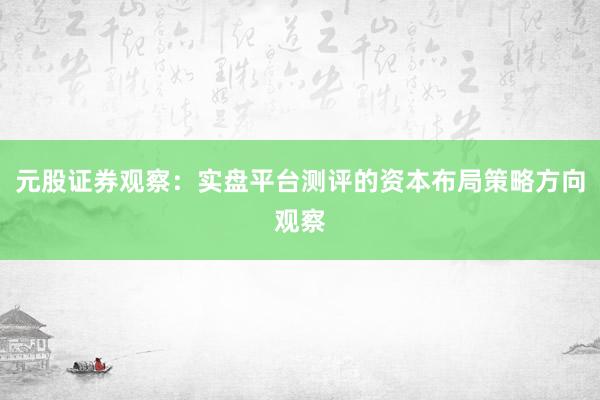 元股证券观察：实盘平台测评的资本布局策略方向观察