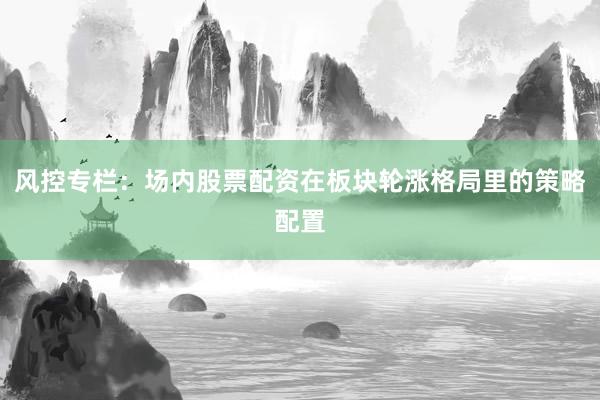 风控专栏：场内股票配资在板块轮涨格局里的策略配置