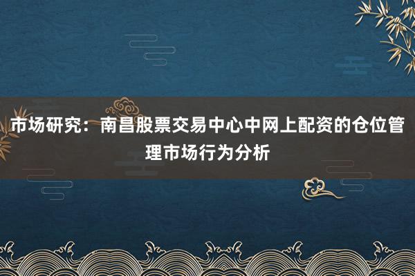 市场研究：南昌股票交易中心中网上配资的仓位管理市场行为分析