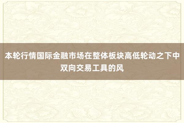 本轮行情国际金融市场在整体板块高低轮动之下中双向交易工具的风