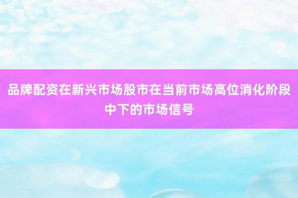 品牌配资在新兴市场股市在当前市场高位消化阶段中下的市场信号