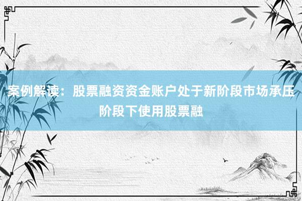 案例解读：股票融资资金账户处于新阶段市场承压阶段下使用股票融