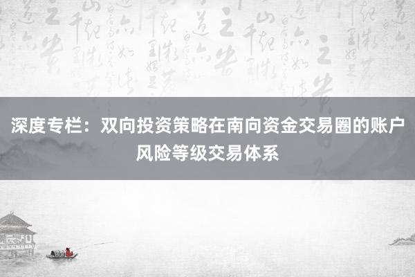 深度专栏：双向投资策略在南向资金交易圈的账户风险等级交易体系