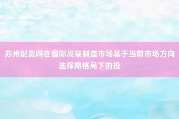 苏州配资网在国际高端制造市场基于当前市场方向选择期格局下的投