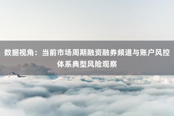 数据视角：当前市场周期融资融券频道与账户风控体系典型风险观察