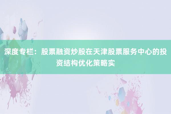 深度专栏：股票融资炒股在天津股票服务中心的投资结构优化策略实