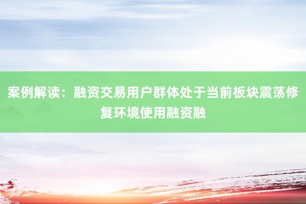 案例解读：融资交易用户群体处于当前板块震荡修复环境使用融资融