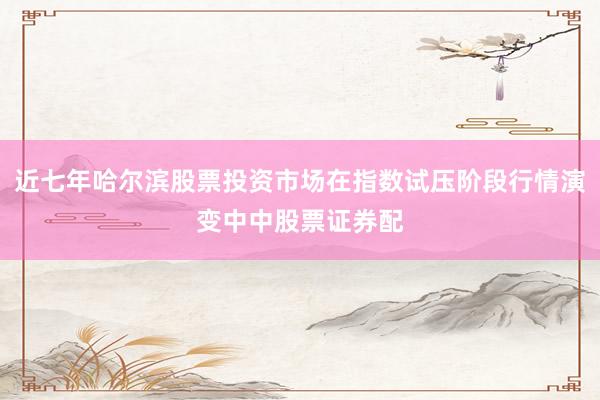 近七年哈尔滨股票投资市场在指数试压阶段行情演变中中股票证券配