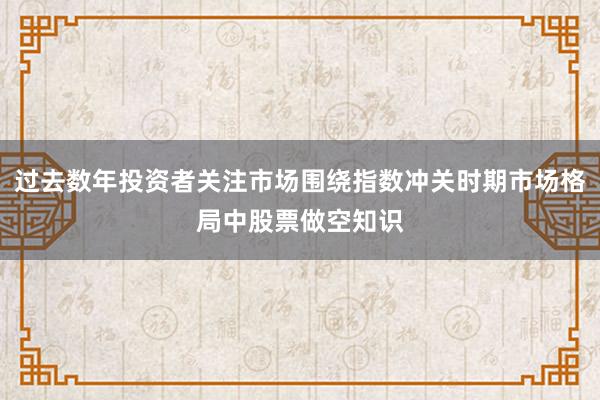 过去数年投资者关注市场围绕指数冲关时期市场格局中股票做空知识