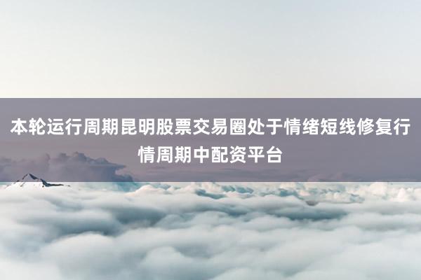 本轮运行周期昆明股票交易圈处于情绪短线修复行情周期中配资平台