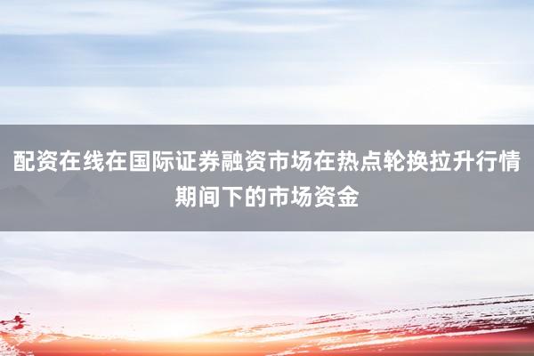 配资在线在国际证券融资市场在热点轮换拉升行情期间下的市场资金
