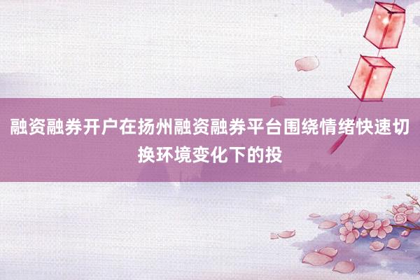 融资融券开户在扬州融资融券平台围绕情绪快速切换环境变化下的投