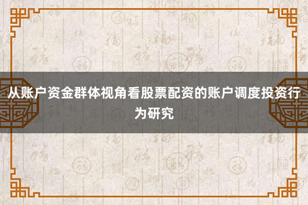 从账户资金群体视角看股票配资的账户调度投资行为研究