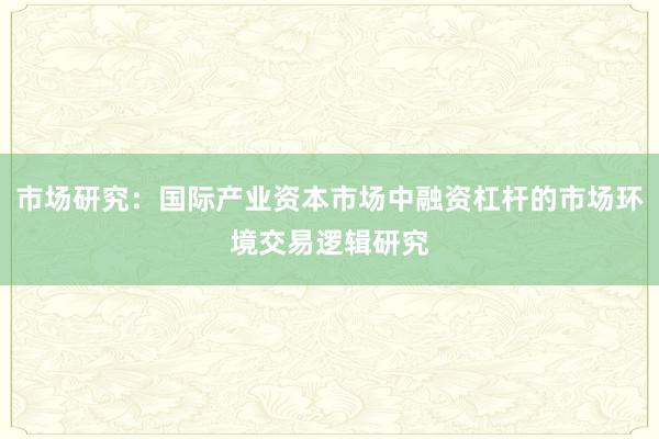 市场研究:国际产业资本市场中融资杠杆的市场环境交易逻辑研究