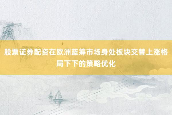 股票证券配资在欧洲蓝筹市场身处板块交替上涨格局下下的策略优化