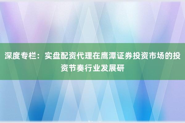 深度专栏：实盘配资代理在鹰潭证券投资市场的投资节奏行业发展研