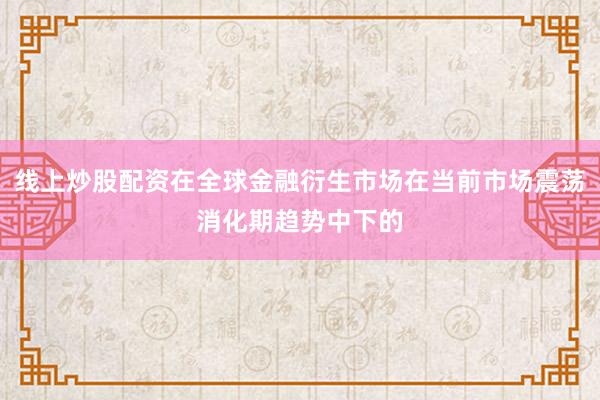 线上炒股配资在全球金融衍生市场在当前市场震荡消化期趋势中下的