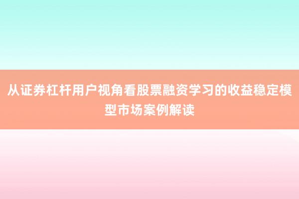 从证券杠杆用户视角看股票融资学习的收益稳定模型市场案例解读