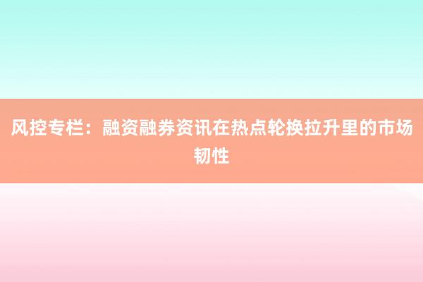 风控专栏：融资融券资讯在热点轮换拉升里的市场韧性