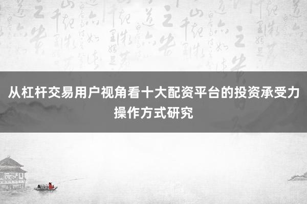 从杠杆交易用户视角看十大配资平台的投资承受力操作方式研究