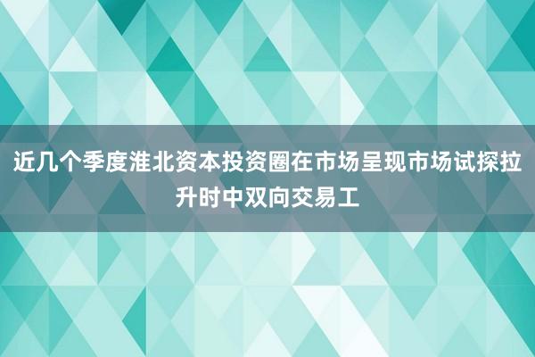 近几个季度淮北资本投资圈在市场呈现市场试探拉升时中双向交易工