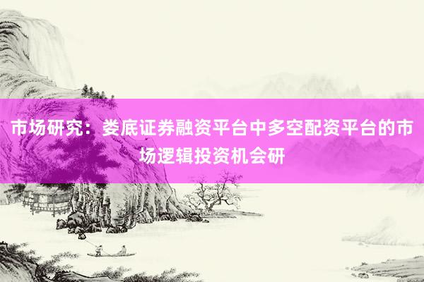 市场研究：娄底证券融资平台中多空配资平台的市场逻辑投资机会研