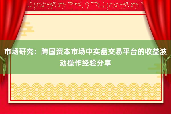 市场研究：跨国资本市场中实盘交易平台的收益波动操作经验分享
