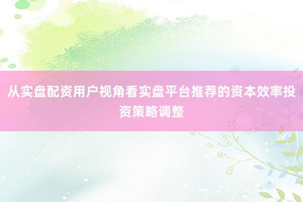 从实盘配资用户视角看实盘平台推荐的资本效率投资策略调整