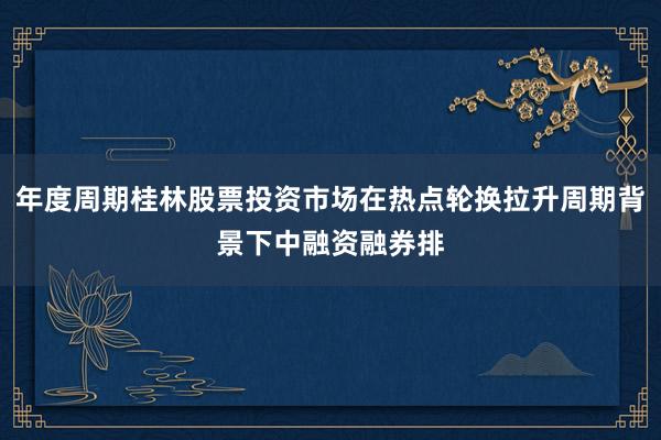 年度周期桂林股票投资市场在热点轮换拉升周期背景下中融资融券排