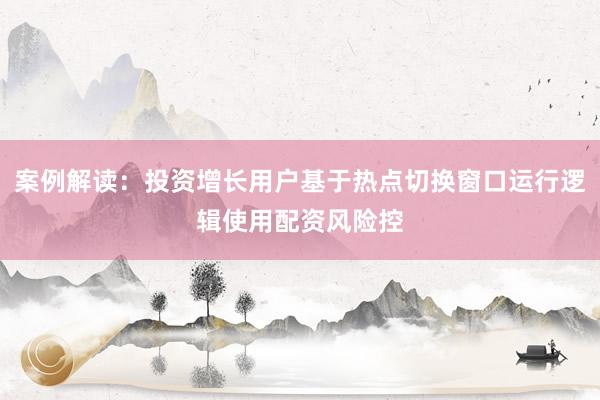 案例解读：投资增长用户基于热点切换窗口运行逻辑使用配资风险控