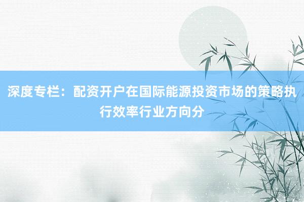 深度专栏：配资开户在国际能源投资市场的策略执行效率行业方向分