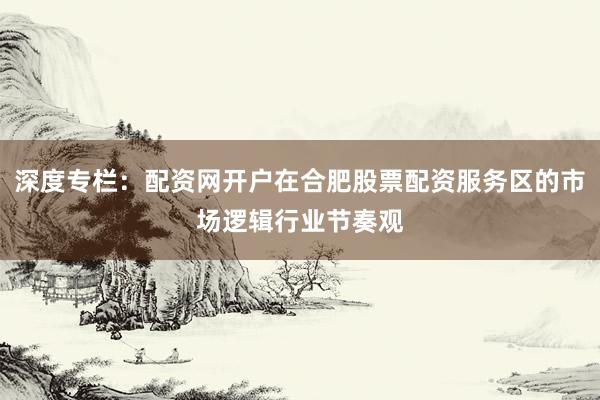 深度专栏：配资网开户在合肥股票配资服务区的市场逻辑行业节奏观