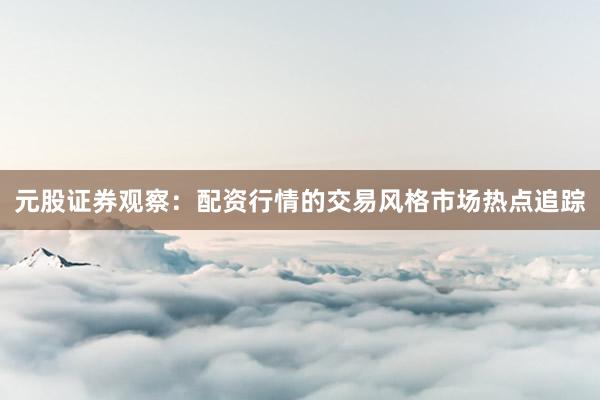 元股证券观察：配资行情的交易风格市场热点追踪