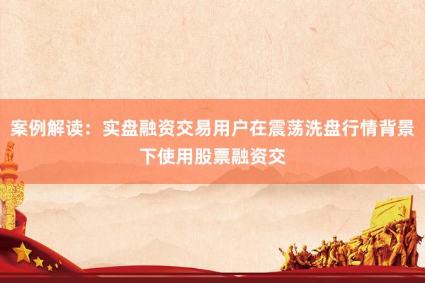 案例解读：实盘融资交易用户在震荡洗盘行情背景下使用股票融资交