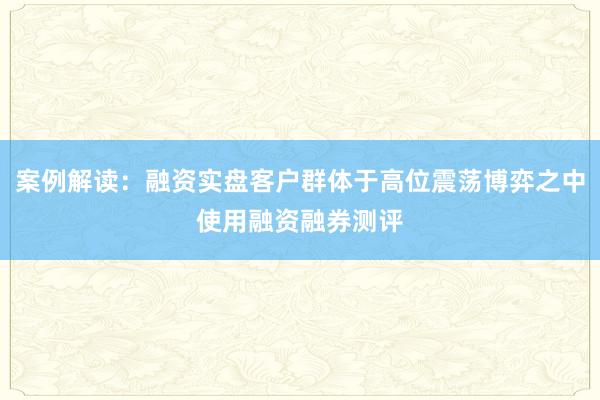 案例解读：融资实盘客户群体于高位震荡博弈之中使用融资融券测评